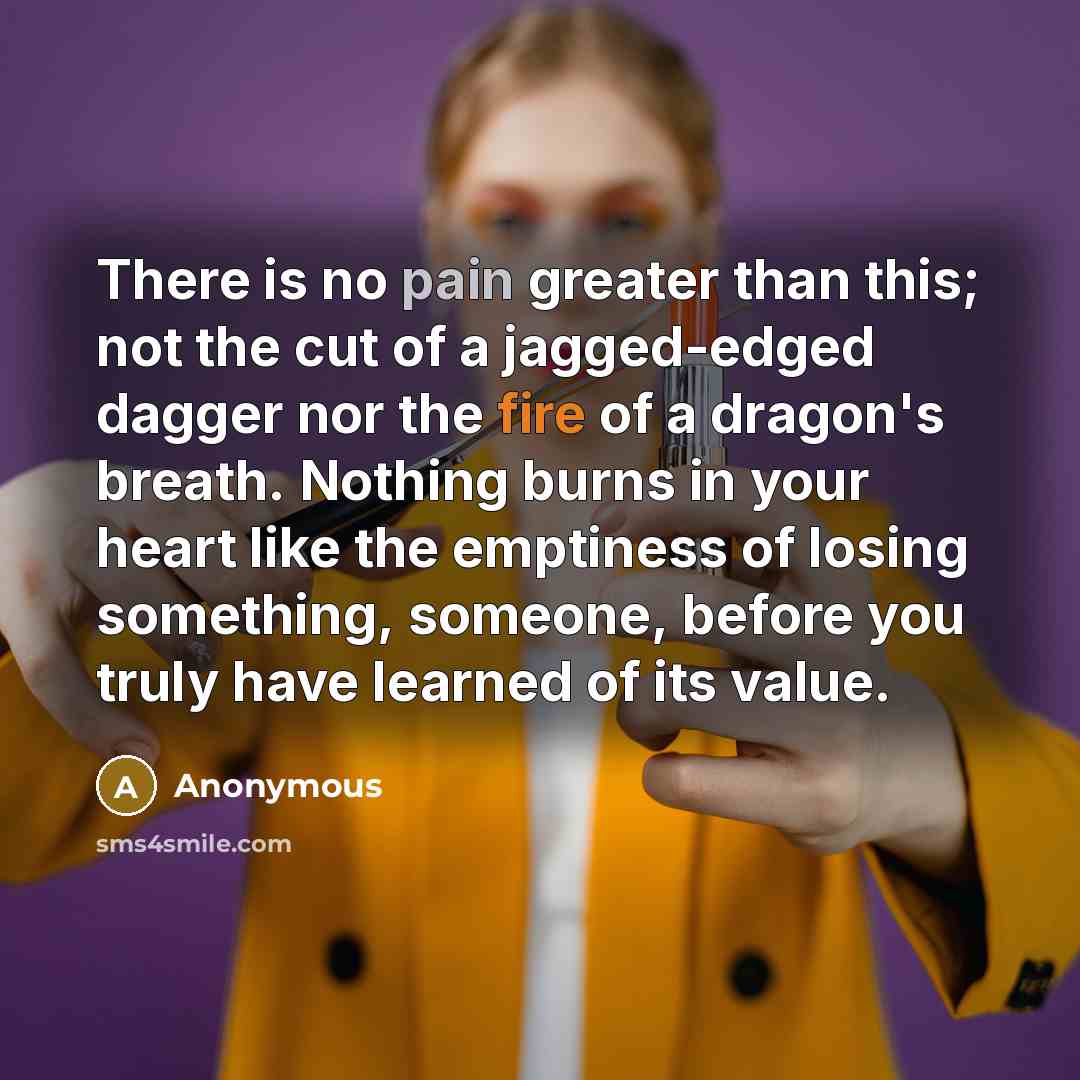 “There is no pain greater than this; not the cut of a jagged-edged dagger nor the fire of a dragon's breath. Nothing burns in your heart like the emptiness of losing something, someone, before you truly have learned of its value.” quote by Anonymous