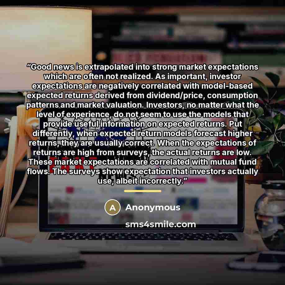 “Good news is extrapolated into strong market expectations which are often not realized. As important, investor expectations are negatively correlated with model-based expected returns derived from dividend/price, consumption patterns and market valuation. Investors, no matter what the level of…” quote by Anonymous