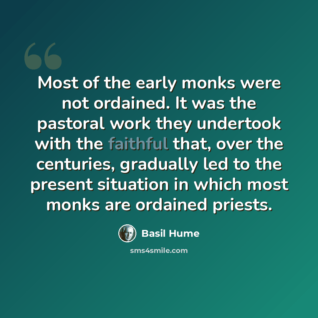 “Most of the early monks were not ordained. It was the pastoral work they undertook with the faithful that, over the centuries, gradually led to the present situation in which most monks are ordained priests.” quote by Basil Hume