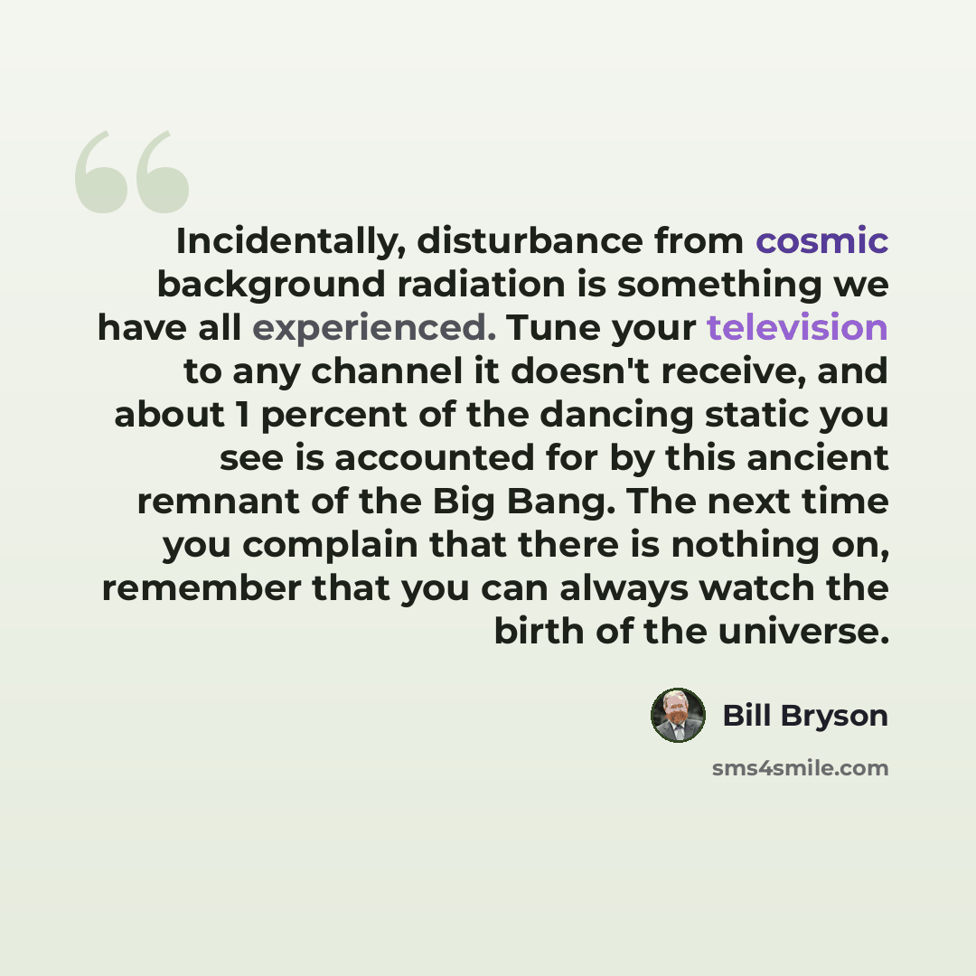 “Incidentally, disturbance from cosmic background radiation is something we have all experienced. Tune your television to any channel it doesn't receive, and about 1 percent of the dancing static you see is accounted for by this ancient remnant of the Big Bang. The next time you complain that there…” quote by Bill Bryson