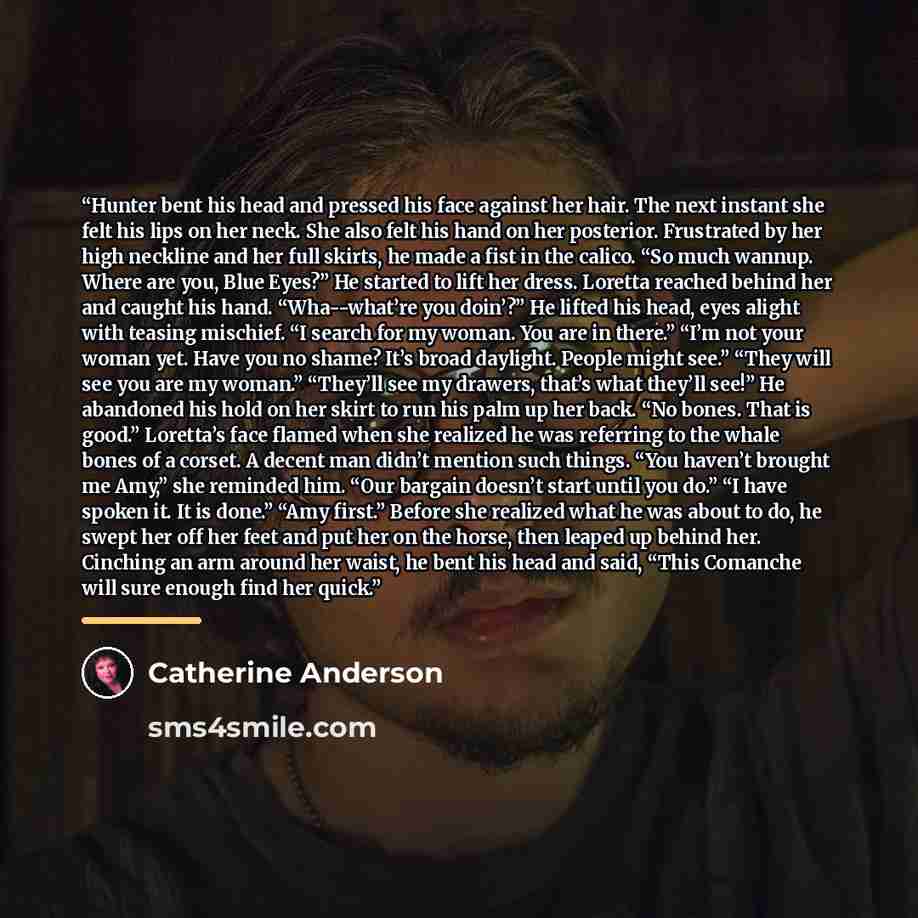 “Hunter bent his head and pressed his face against her hair. The next instant she felt his lips on her neck. She also felt his hand on her posterior. Frustrated by her high neckline and her full skirts, he made a fist in the calico. “So much wannup. Where are you, Blue Eyes?” He started to lift her…” quote by Catherine Anderson
