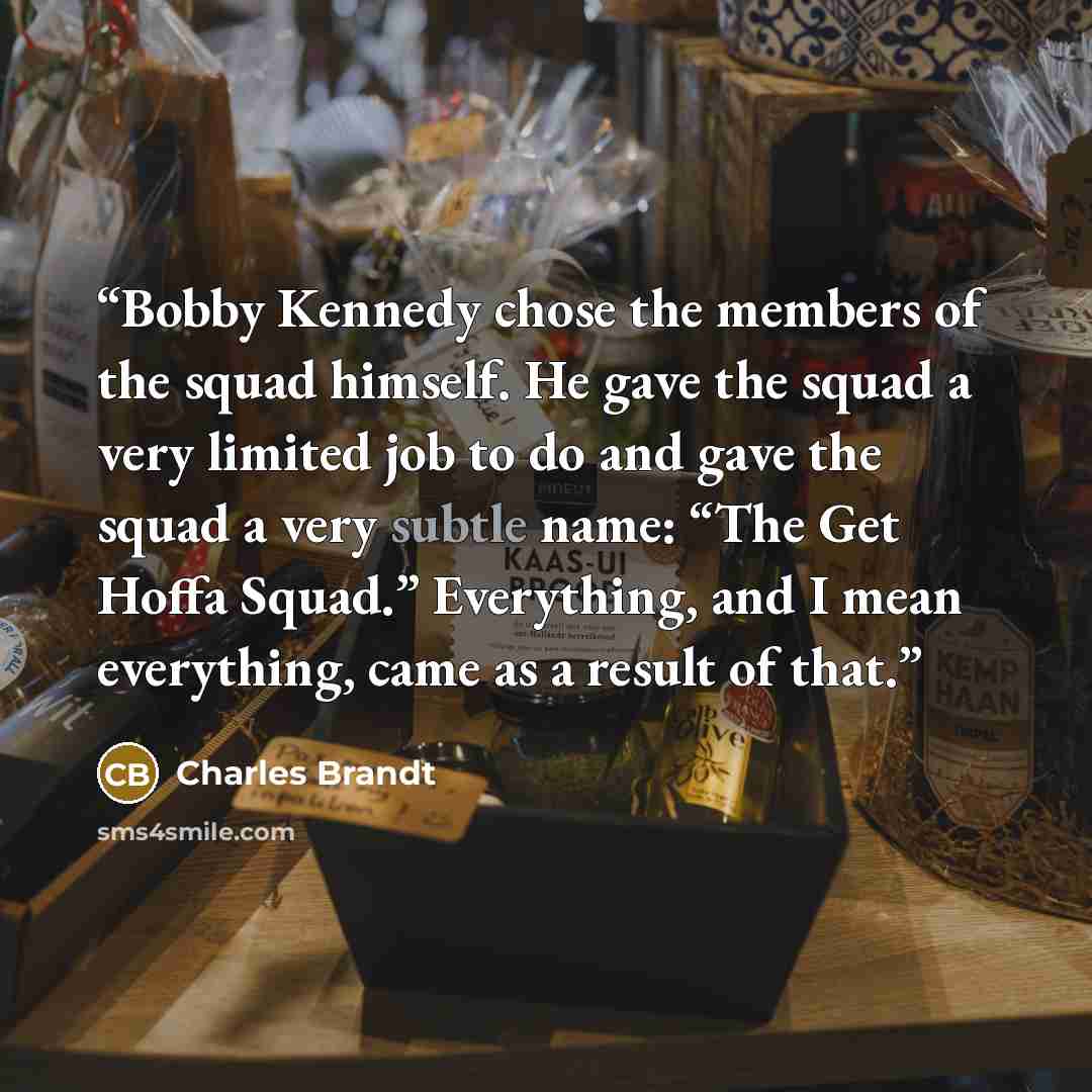 “Bobby Kennedy chose the members of the squad himself. He gave the squad a very limited job to do and gave the squad a very subtle name: “The Get Hoffa Squad.” Everything, and I mean everything, came as a result of that.” quote by Charles Brandt