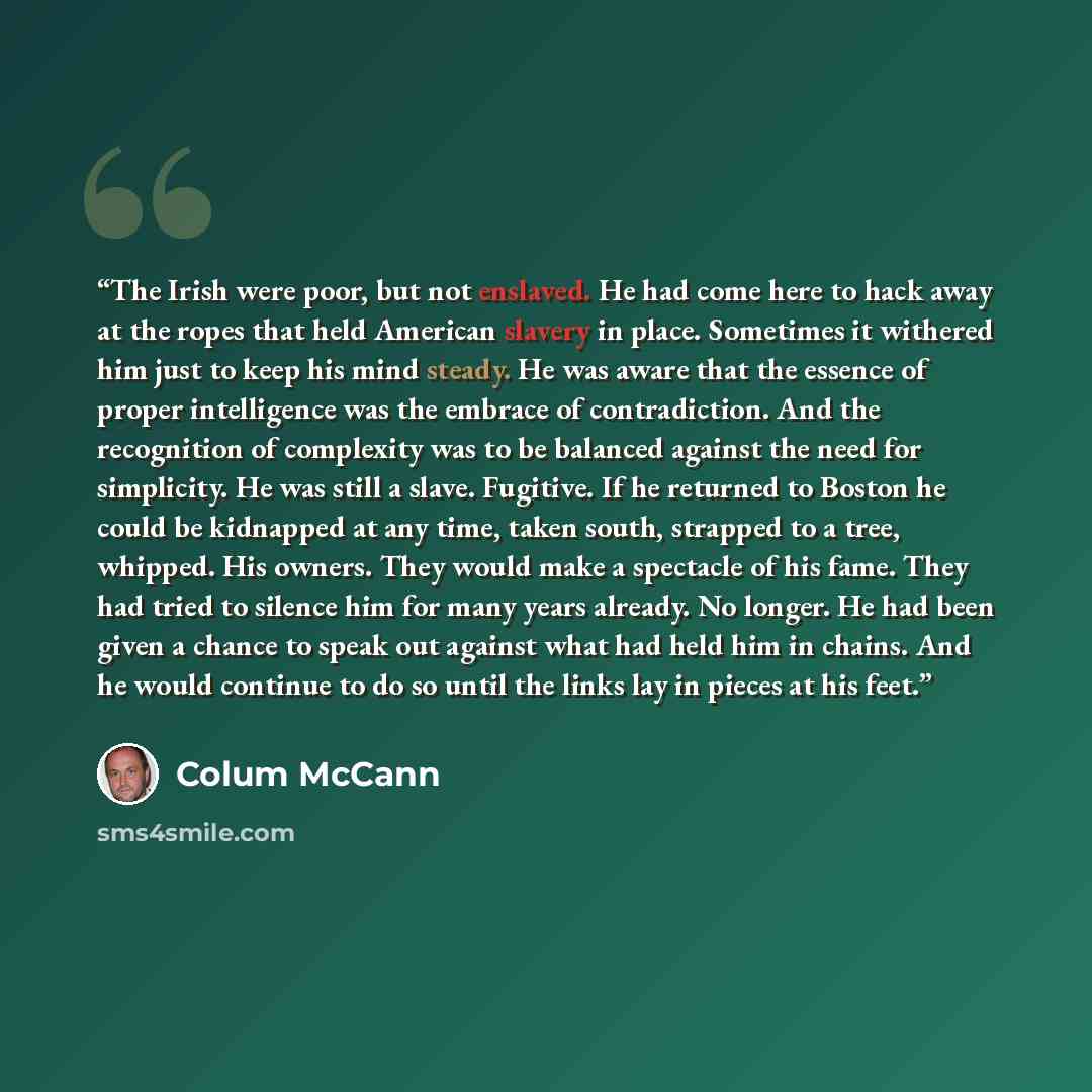 “The Irish were poor, but not enslaved. He had come here to hack away at the ropes that held American slavery in place. Sometimes it withered him just to keep his mind steady. He was aware that the essence of proper intelligence was the embrace of contradiction. And the recognition of complexity…” quote by Colum McCann