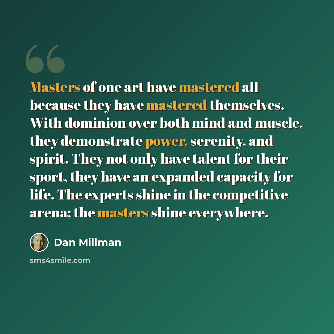 “Masters of one art have mastered all because they have mastered themselves. With dominion over both mind and muscle, they demonstrate power, serenity, and spirit. They not only have talent for their sport, they have an expanded capacity for life. The experts shine in the competitive arena; the…” quote by Dan Millman