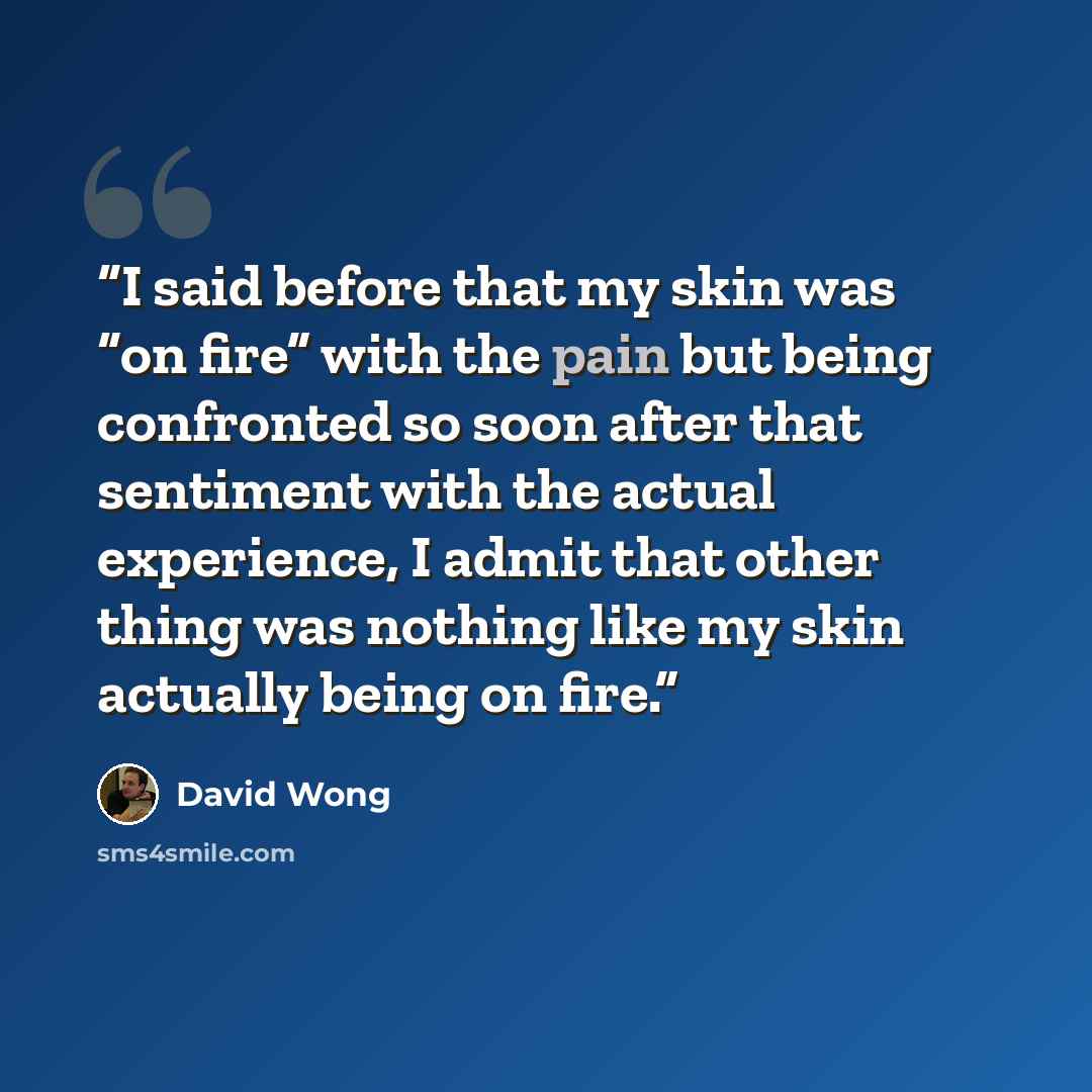 “I said before that my skin was “on fire” with the pain but being confronted so soon after that sentiment with the actual experience, I admit that other thing was nothing like my skin actually being on fire.” quote by David Wong