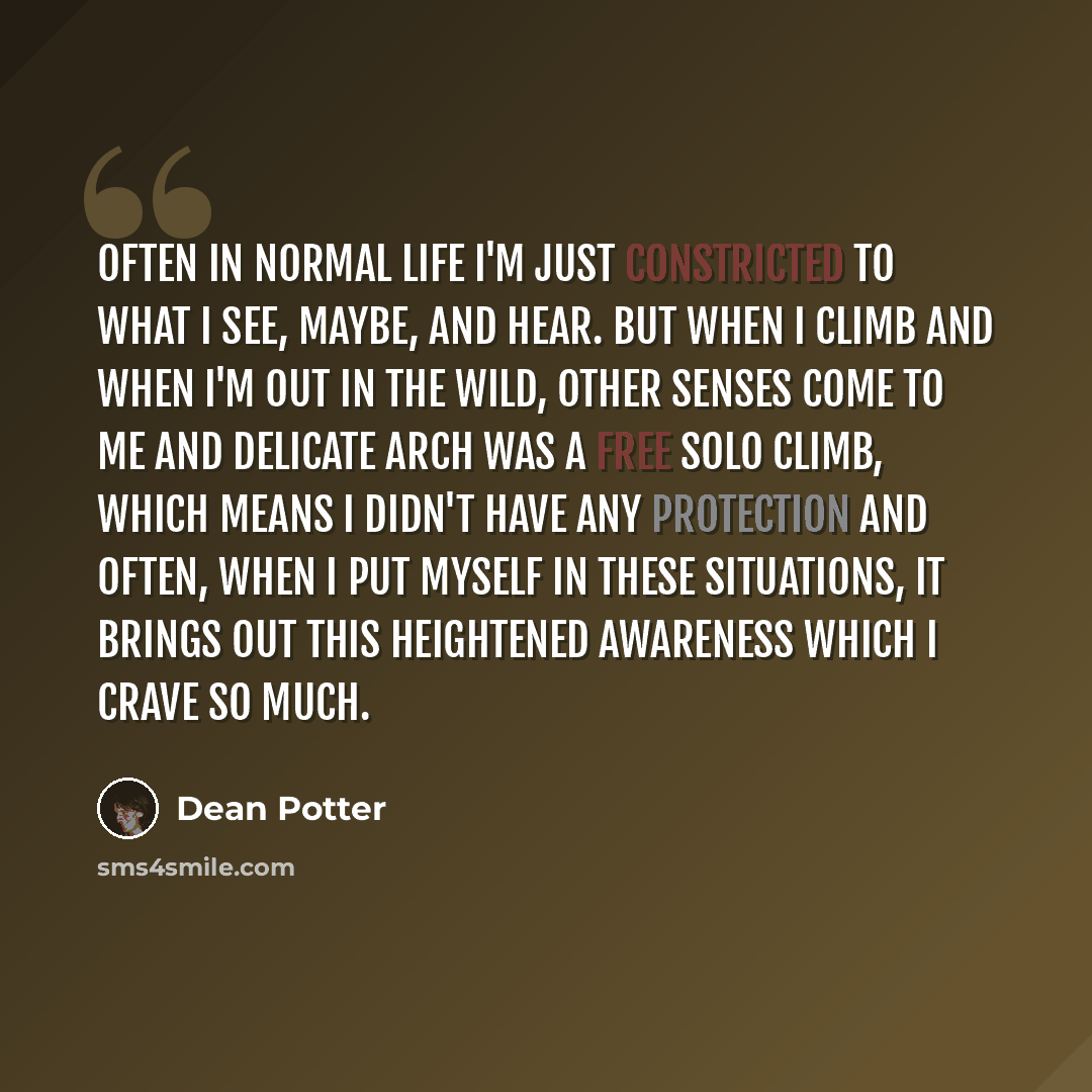 “Often in normal life I'm just constricted to what I see, maybe, and hear. But when I climb and when I'm out in the wild, other senses come to me and Delicate Arch was a free solo climb, which means I didn't have any protection and often, when I put myself in these situations, it brings out this…” quote by Dean Potter