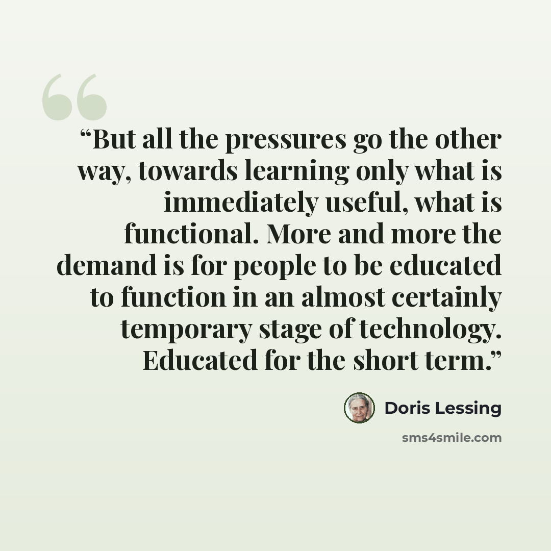 “But all the pressures go the other way, towards learning only what is immediately useful, what is functional. More and more the demand is for people to be educated to function in an almost certainly temporary stage of technology. Educated for the short term.” quote by Doris Lessing