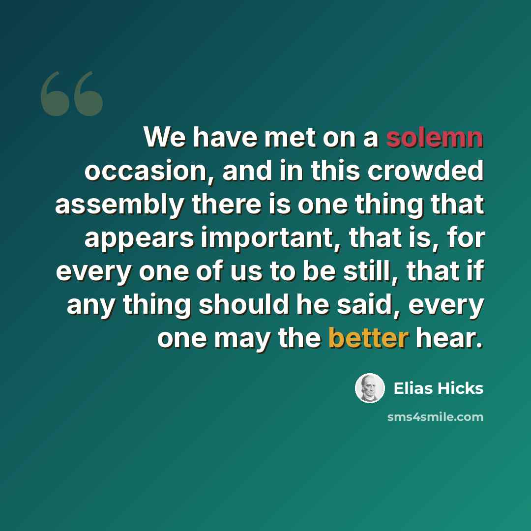 “We have met on a solemn occasion, and in this crowded assembly there is one thing that appears important, that is, for every one of us to be still, that if any thing should he said, every one may the better hear.” quote by Elias Hicks