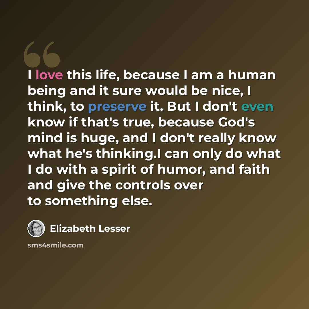 “I love this life, because I am a human being and it sure would be nice, I think, to preserve it. But I don't even know if that's true, because God's mind is huge, and I don't really know what he's thinking.I can only do what I do with a spirit of humor, and faith and give the controls over to…” quote by Elizabeth Lesser