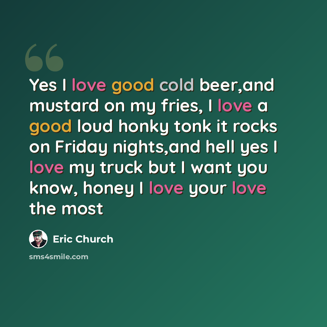 “Yes I love good cold beer,and mustard on my fries, I love a good loud honky tonk it rocks on Friday nights,and hell yes I love my truck but I want you know, honey I love your love the most” quote by Eric Church