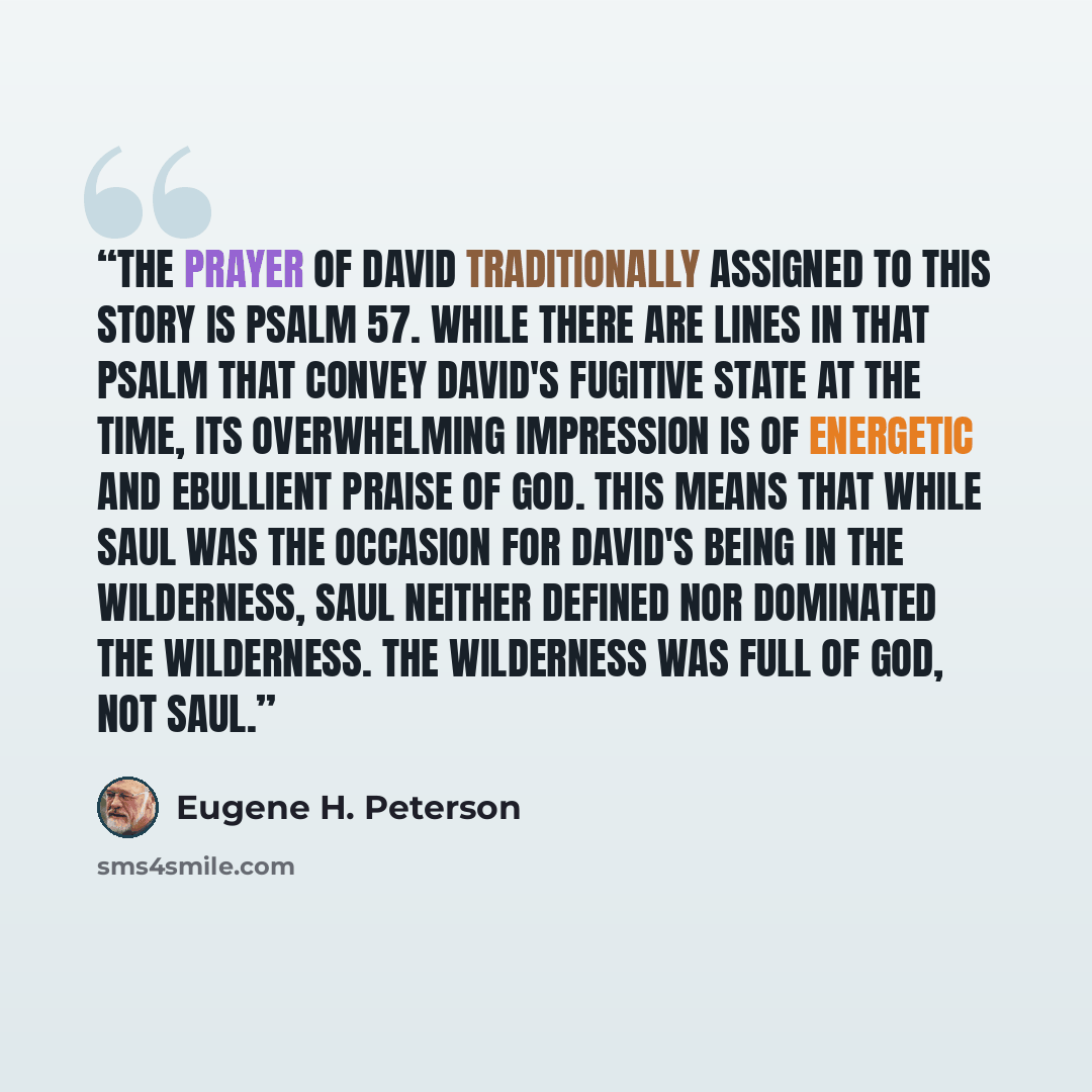 “The prayer of David traditionally assigned to this story is Psalm 57. While there are lines in that psalm that convey David's fugitive state at the time, its overwhelming impression is of energetic and ebullient praise of God. This means that while Saul was the occasion for David's being in the…” quote by Eugene H. Peterson
