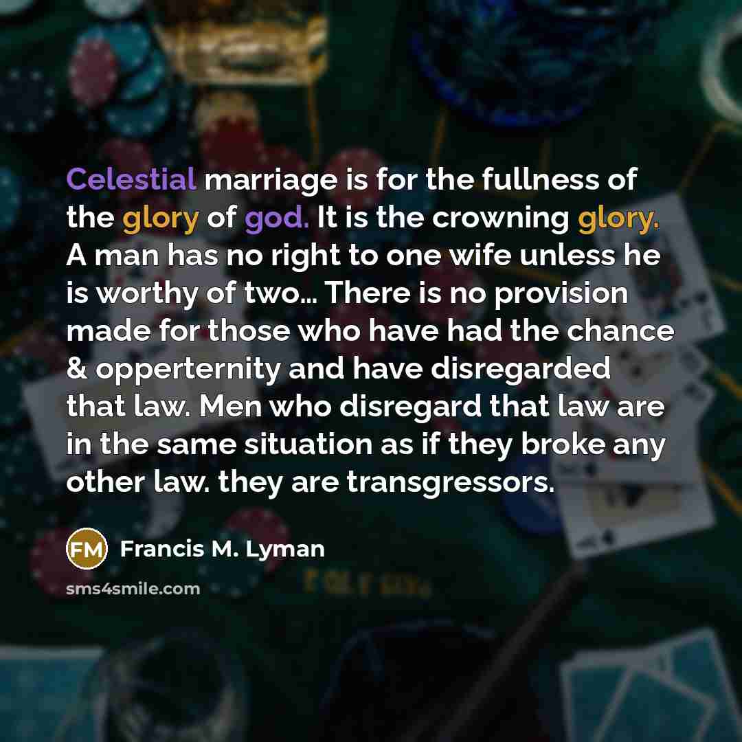 “Celestial marriage is for the fullness of the glory of god. It is the crowning glory. A man has no right to one wife unless he is worthy of two… There is no provision made for those who have had the chance & opperternity and have disregarded that law. Men who disregard that law are in the same…” quote by Francis M. Lyman