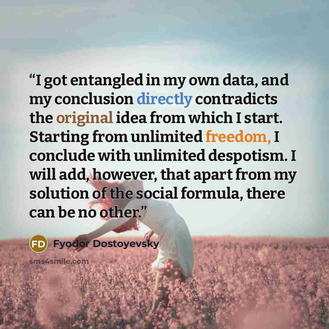 “I got entangled in my own data, and my conclusion directly contradicts the original idea from which I start. Starting from unlimited freedom, I conclude with unlimited despotism. I will add, however, that apart from my solution of the social formula, there can be no other.” quote by Fyodor Dostoyevsky