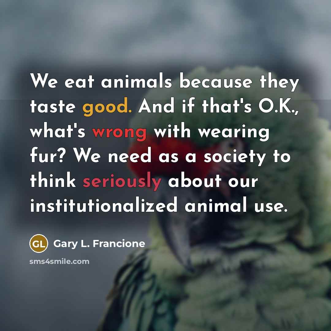“We eat animals because they taste good. And if that's O.K., what's wrong with wearing fur? We need as a society to think seriously about our institutionalized animal use.” quote by Gary L. Francione