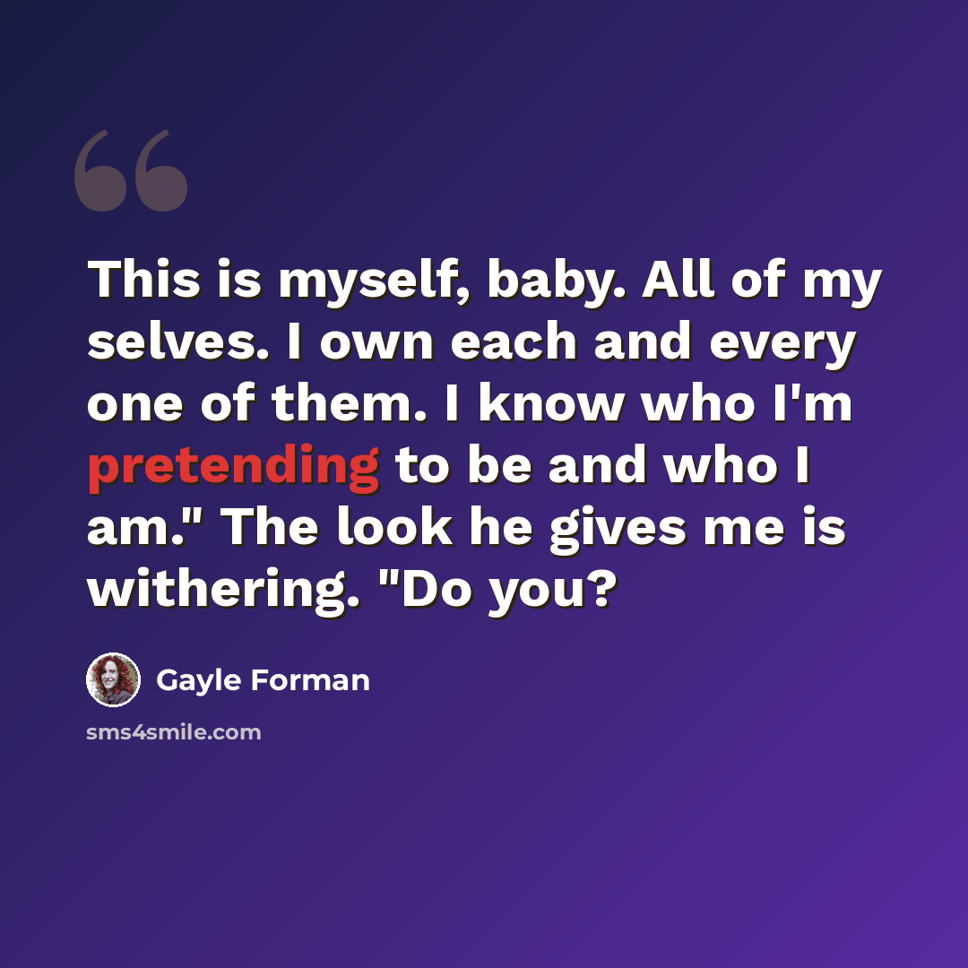 “This is myself, baby. All of my selves. I own each and every one of them. I know who I'm pretending to be and who I am." The look he gives me is withering. "Do you?” quote by Gayle Forman