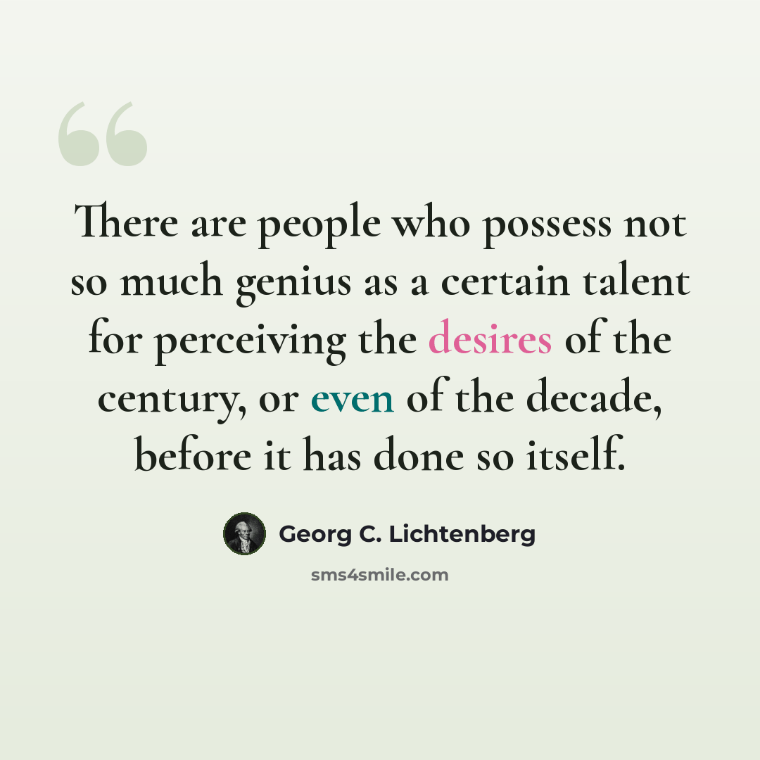 “There are people who possess not so much genius as a certain talent for perceiving the desires of the century, or even of the decade, before it has done so itself.” quote by Georg C. Lichtenberg