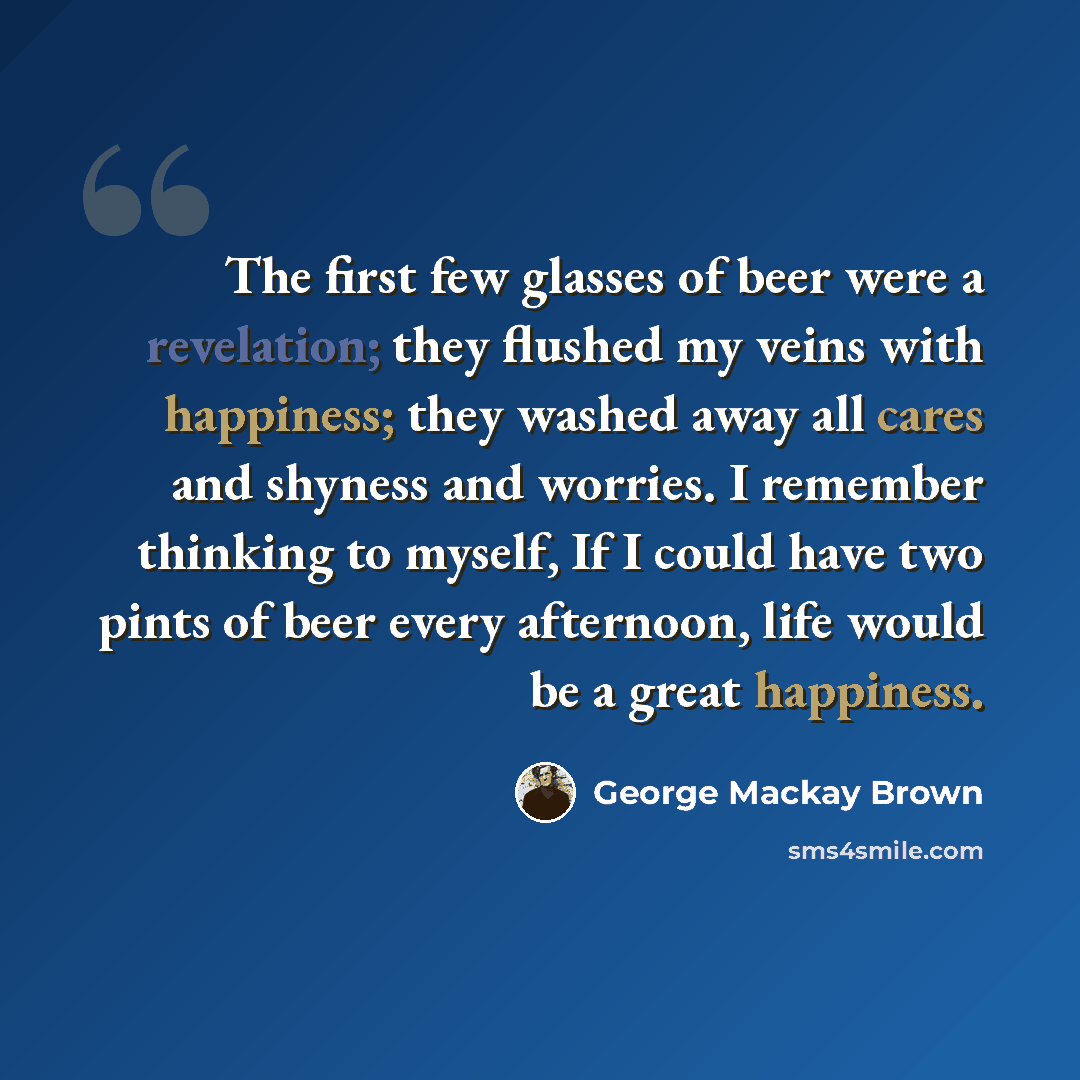 “The first few glasses of beer were a revelation; they flushed my veins with happiness; they washed away all cares and shyness and worries. I remember thinking to myself, If I could have two pints of beer every afternoon, life would be a great happiness.” quote by George Mackay Brown