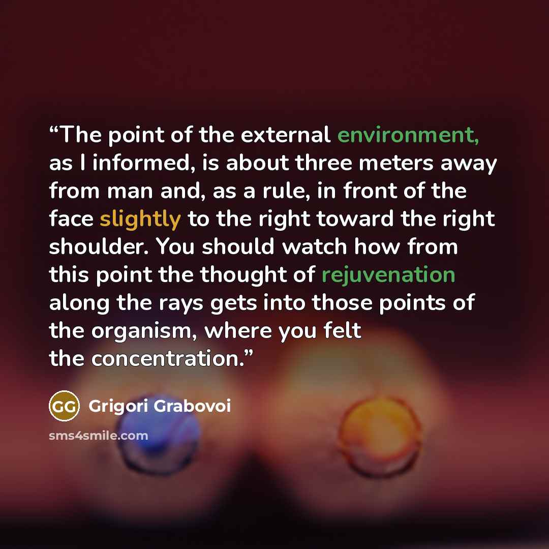 “The point of the external environment, as I informed, is about three meters away from man and, as a rule, in front of the face slightly to the right toward the right shoulder. You should watch how from this point the thought of rejuvenation along the rays gets into those points of the organism…” quote by Grigori Grabovoi