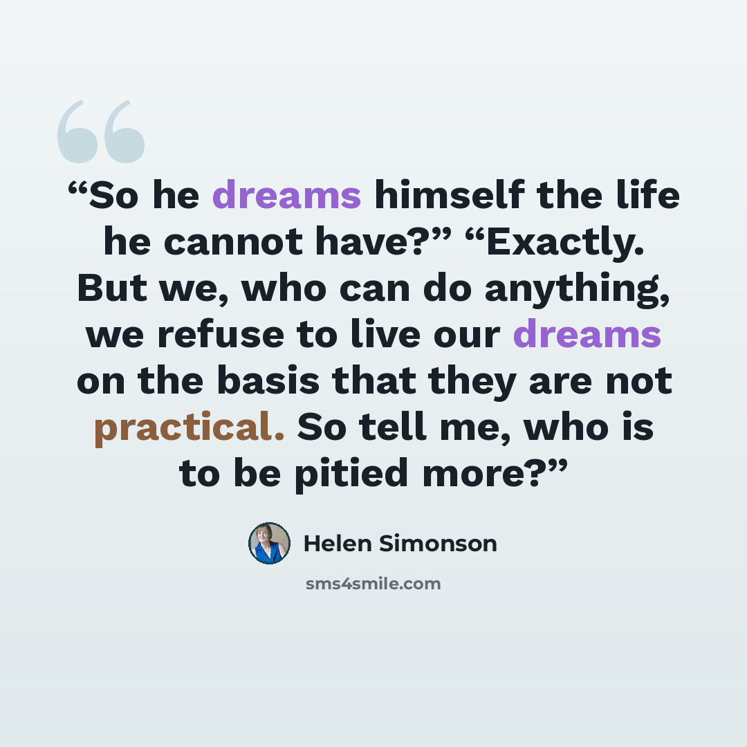 “So he dreams himself the life he cannot have?” “Exactly. But we, who can do anything, we refuse to live our dreams on the basis that they are not practical. So tell me, who is to be pitied more?” quote by Helen Simonson