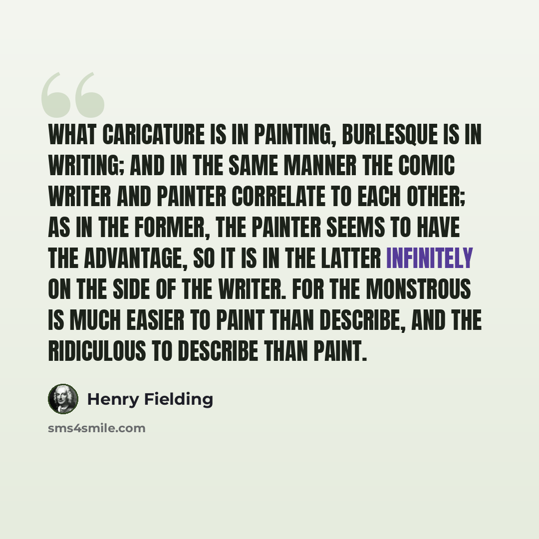 “What caricature is in painting, burlesque is in writing; and in the same manner the comic writer and painter correlate to each other; as in the former, the painter seems to have the advantage, so it is in the latter infinitely on the side of the writer. For the monstrous is much easier to paint…” quote by Henry Fielding