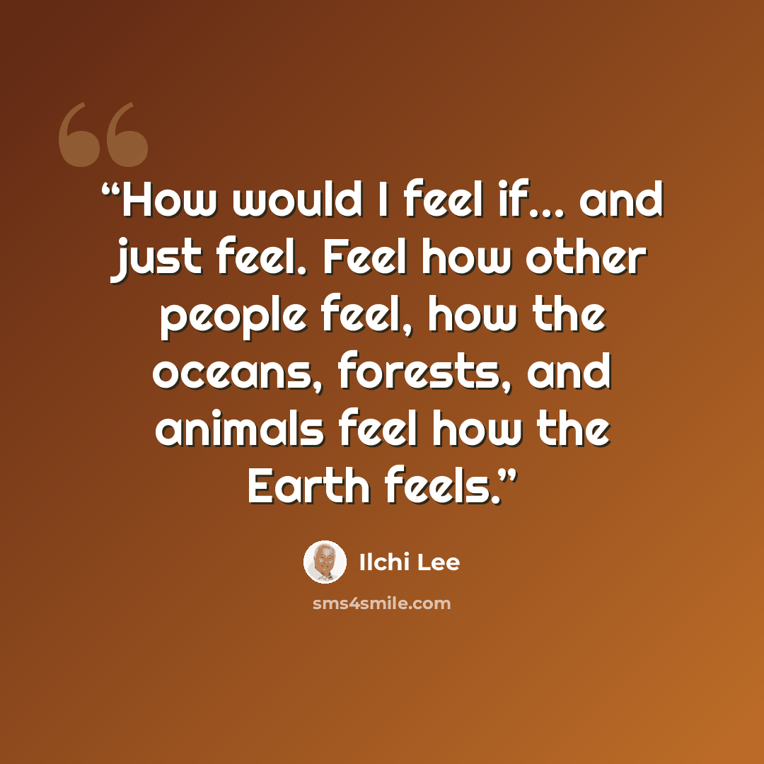 “How would I feel if… and just feel. Feel how other people feel, how the oceans, forests, and animals feel how the Earth feels.” quote by Ilchi Lee