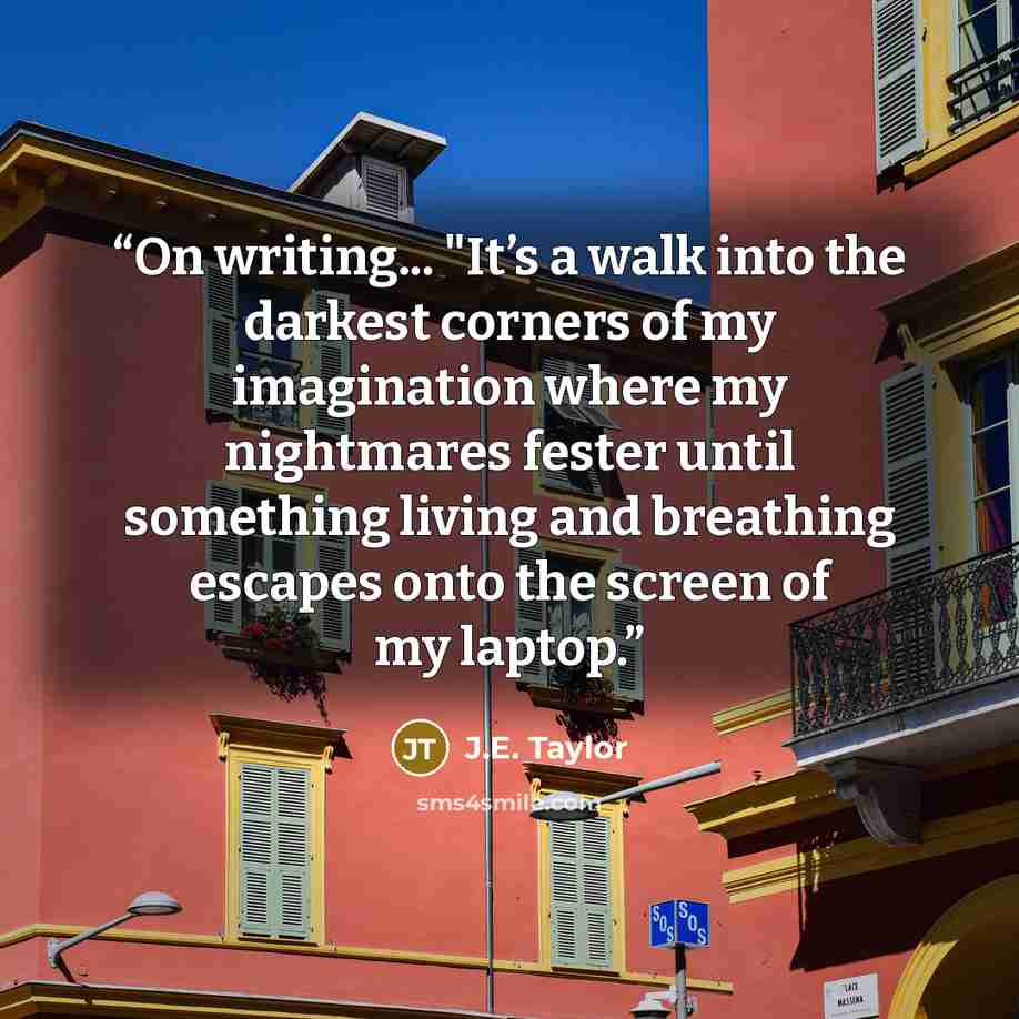 “On writing... "It’s a walk into the darkest corners of my imagination where my nightmares fester until something living and breathing escapes onto the screen of my laptop.” quote by J.E. Taylor