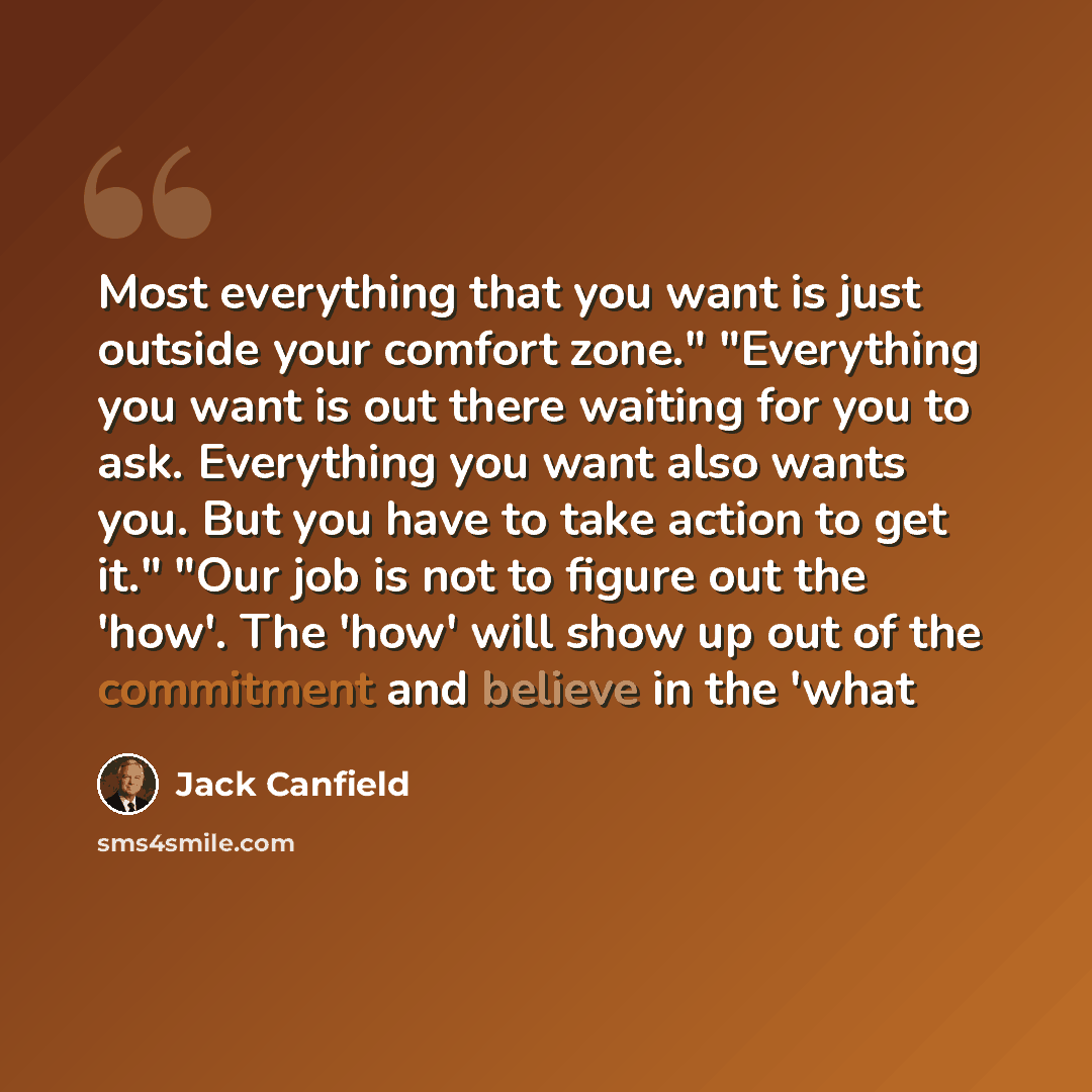 “Most everything that you want is just outside your comfort zone." "Everything you want is out there waiting for you to ask. Everything you want also wants you. But you have to take action to get it." "Our job is not to figure out the 'how'. The 'how' will show up out of the commitment and believe…” quote by Jack Canfield