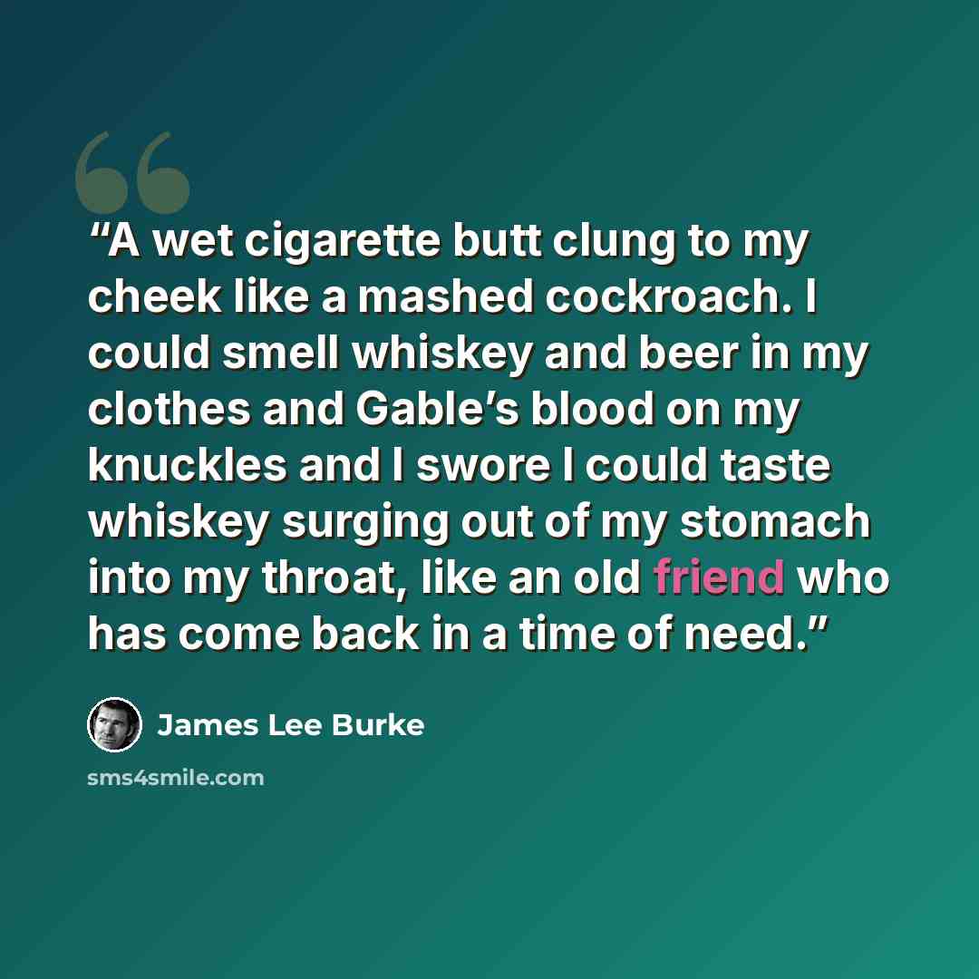 “A wet cigarette butt clung to my cheek like a mashed cockroach. I could smell whiskey and beer in my clothes and Gable’s blood on my knuckles and I swore I could taste whiskey surging out of my stomach into my throat, like an old friend who has come back in a time of need.” quote by James Lee Burke