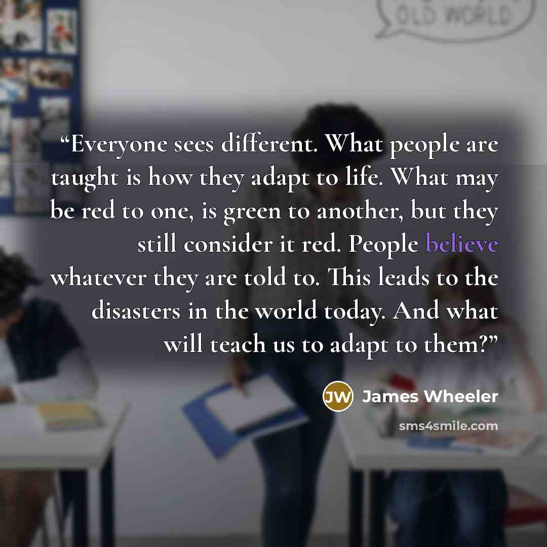 “Everyone sees different. What people are taught is how they adapt to life. What may be red to one, is green to another, but they still consider it red. People believe whatever they are told to. This leads to the disasters in the world today. And what will teach us to adapt to them?” quote by James Wheeler