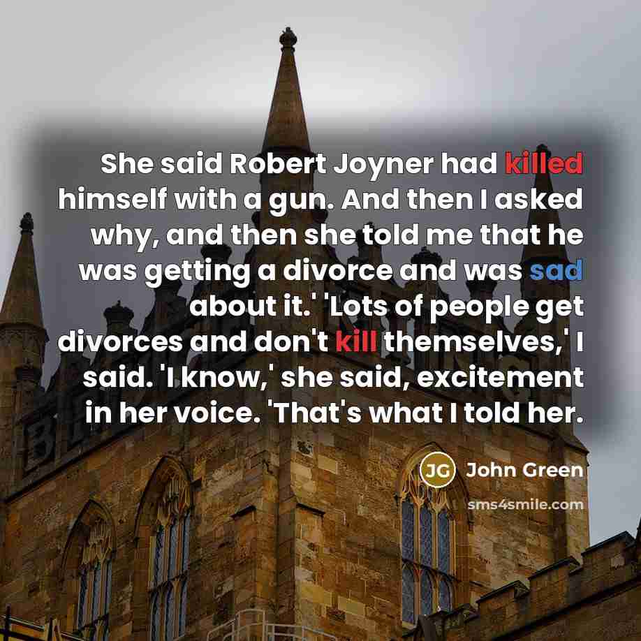 “She said Robert Joyner had killed himself with a gun. And then I asked why, and then she told me that he was getting a divorce and was sad about it.' 'Lots of people get divorces and don't kill themselves,' I said. 'I know,' she said, excitement in her voice. 'That's what I told her.” quote by John Green
