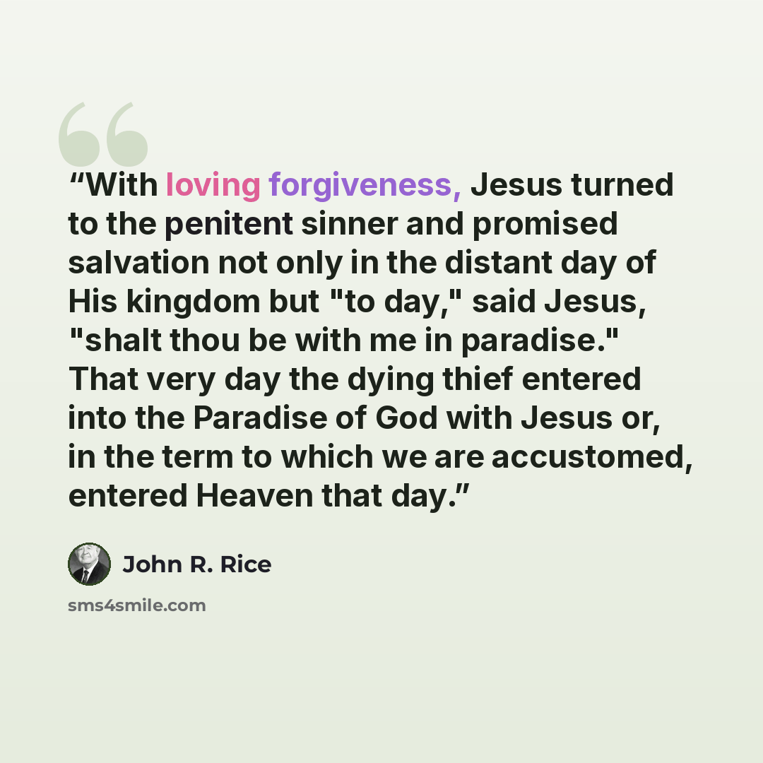“With loving forgiveness, Jesus turned to the penitent sinner and promised salvation not only in the distant day of His kingdom but "to day," said Jesus, "shalt thou be with me in paradise." That very day the dying thief entered into the Paradise of God with Jesus or, in the term to which we are…” quote by John R. Rice
