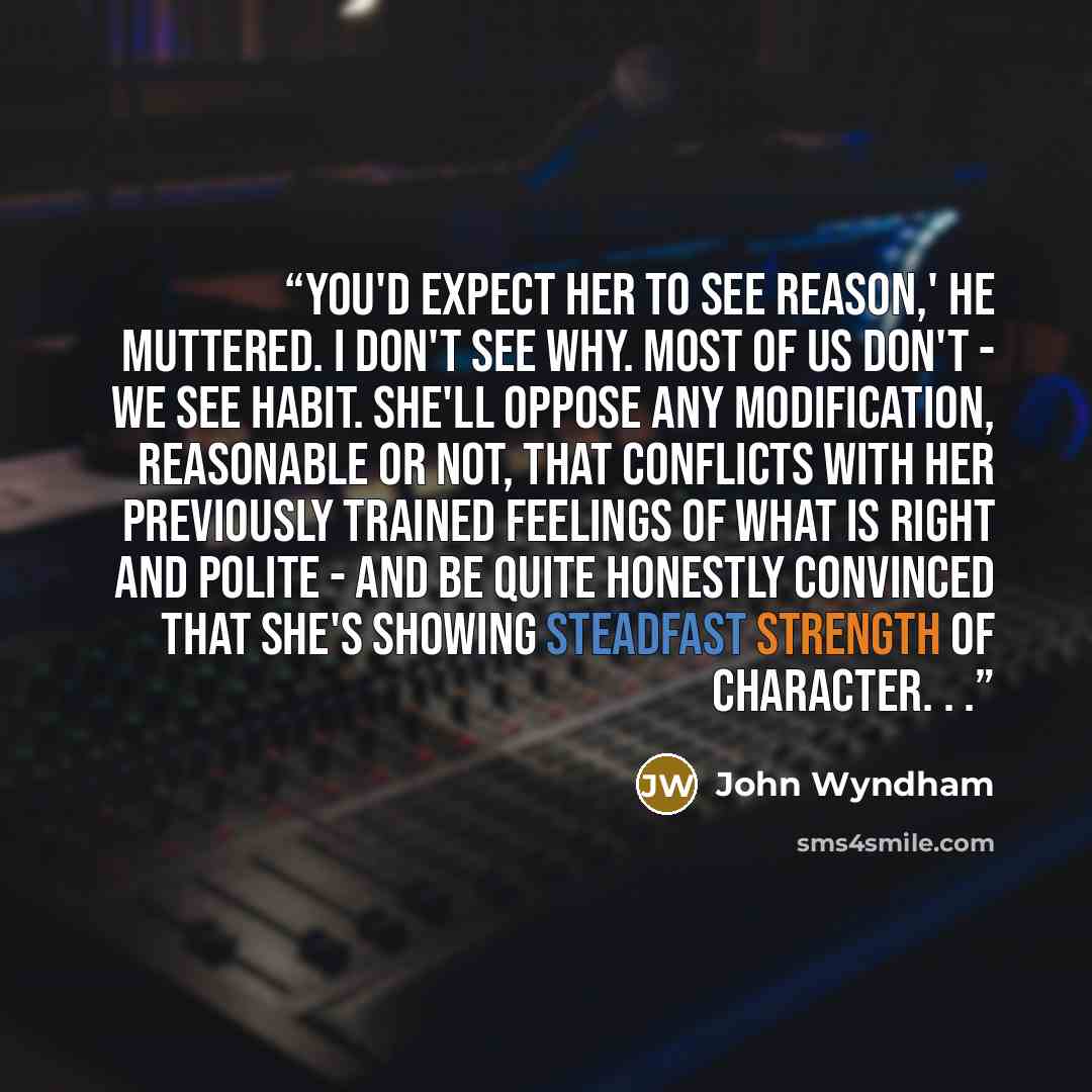 “You'd expect her to see reason,' he muttered. I don't see why. Most of us don't - we see habit. She'll oppose any modification, reasonable or not, that conflicts with her previously trained feelings of what is right and polite - and be quite honestly convinced that she's showing steadfast strength…” quote by John Wyndham