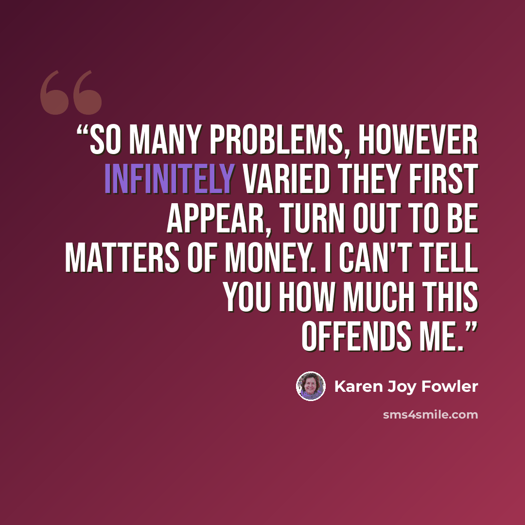 “So many problems, however infinitely varied they first appear, turn out to be matters of money. I can't tell you how much this offends me.” quote by Karen Joy Fowler