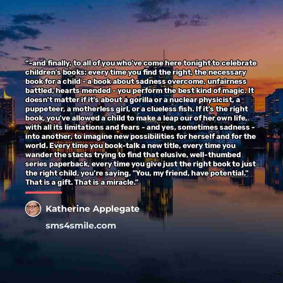 “-and finally, to all of you who've come here tonight to celebrate children's books: every time you find the right, the necessary book for a child - a book about sadness overcome, unfairness battled, hearts mended - you perform the best kind of magic. It doesn't matter if it's about a gorilla or a…” quote by Katherine Applegate