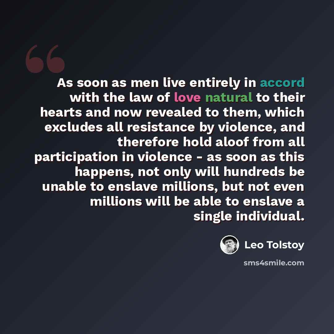 “As soon as men live entirely in accord with the law of love natural to their hearts and now revealed to them, which excludes all resistance by violence, and therefore hold aloof from all participation in violence - as soon as this happens, not only will hundreds be unable to enslave millions, but…” quote by Leo Tolstoy