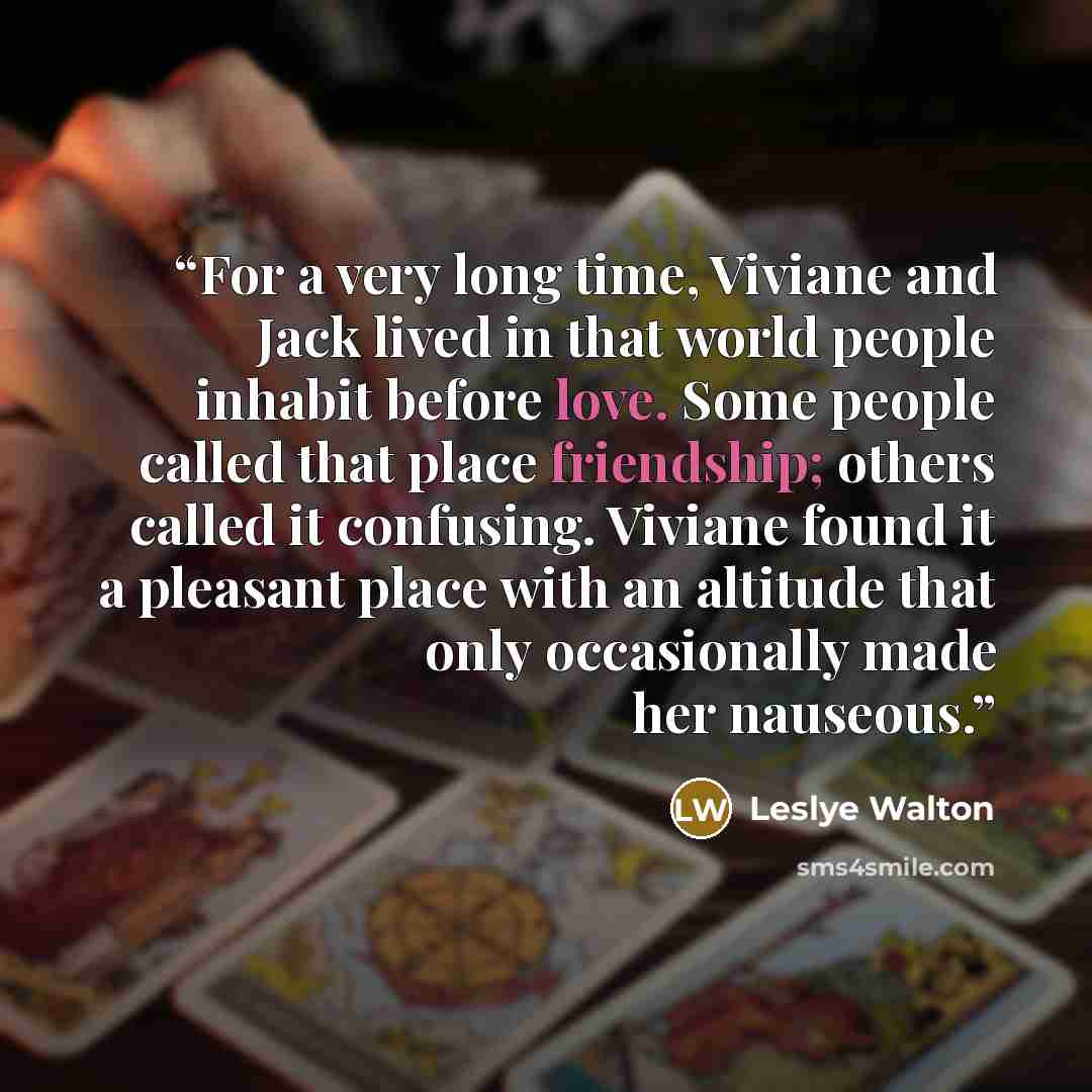 “For a very long time, Viviane and Jack lived in that world people inhabit before love. Some people called that place friendship; others called it confusing. Viviane found it a pleasant place with an altitude that only occasionally made her nauseous.” quote by Leslye Walton
