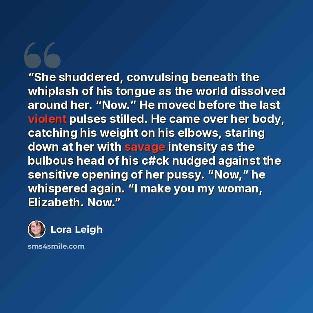 “She shuddered, convulsing beneath the whiplash of his tongue as the world dissolved around her. “Now.” He moved before the last violent pulses stilled. He came over her body, catching his weight on his elbows, staring down at her with savage intensity as the bulbous head of his c#ck nudged against…” quote by Lora Leigh