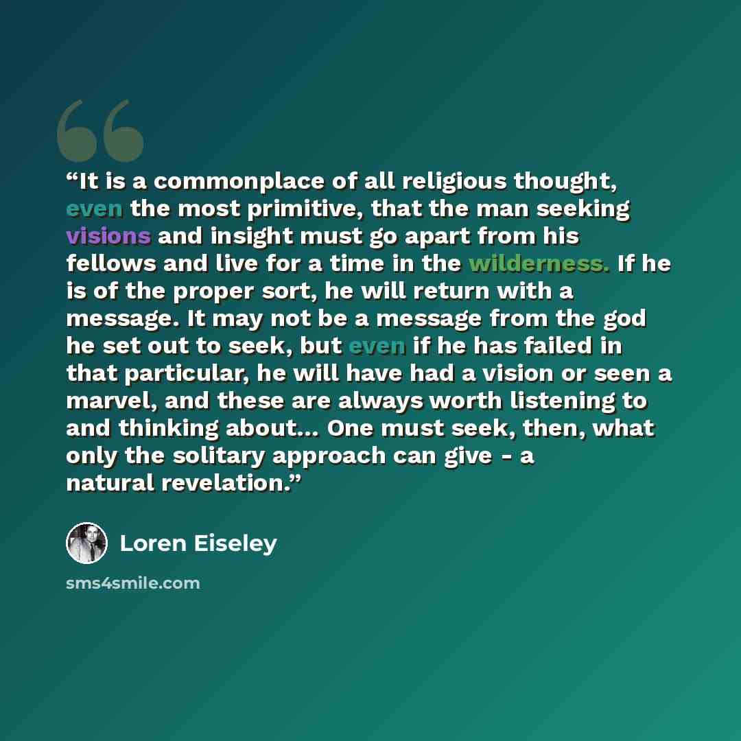 “It is a commonplace of all religious thought, even the most primitive, that the man seeking visions and insight must go apart from his fellows and live for a time in the wilderness. If he is of the proper sort, he will return with a message. It may not be a message from the god he set out to seek…” quote by Loren Eiseley