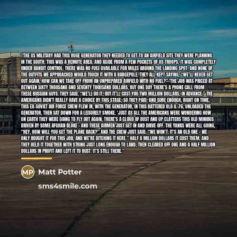 “The US military had this huge generator they needed to get to an airfield site they were planning in the south. This was a remote area, and aside from a few pockets of US troops, it was completely under bandit control. There was no fuel available for miles around the landing spot, and none of the…” quote by Matt Potter