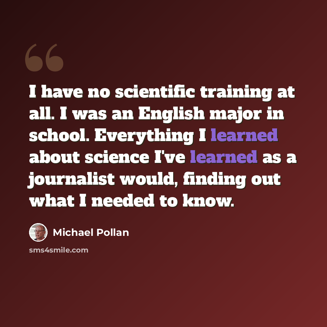 “I have no scientific training at all. I was an English major in school. Everything I learned about science I've learned as a journalist would, finding out what I needed to know.” quote by Michael Pollan