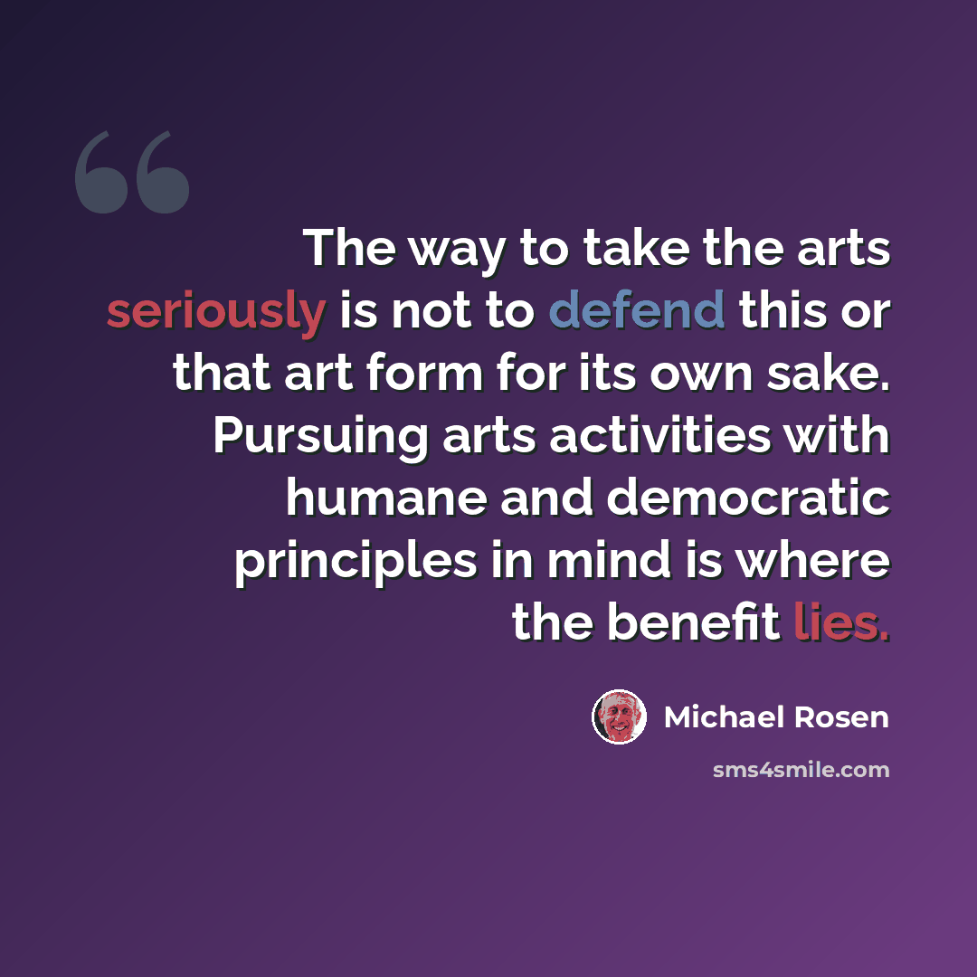 “The way to take the arts seriously is not to defend this or that art form for its own sake. Pursuing arts activities with humane and democratic principles in mind is where the benefit lies.” quote by Michael Rosen