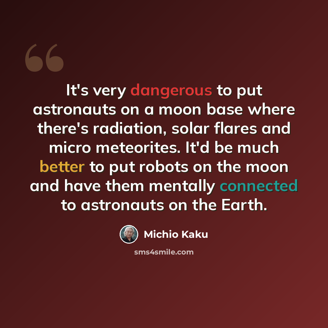 “It's very dangerous to put astronauts on a moon base where there's radiation, solar flares and micro meteorites. It'd be much better to put robots on the moon and have them mentally connected to astronauts on the Earth.” quote by Michio Kaku