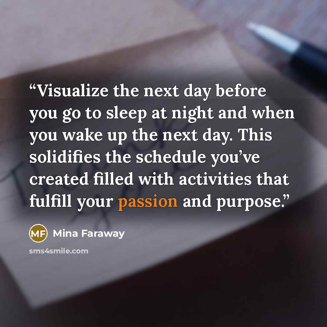 “Visualize the next day before you go to sleep at night and when you wake up the next day. This solidifies the schedule you’ve created filled with activities that fulfill your passion and purpose.” quote by Mina Faraway