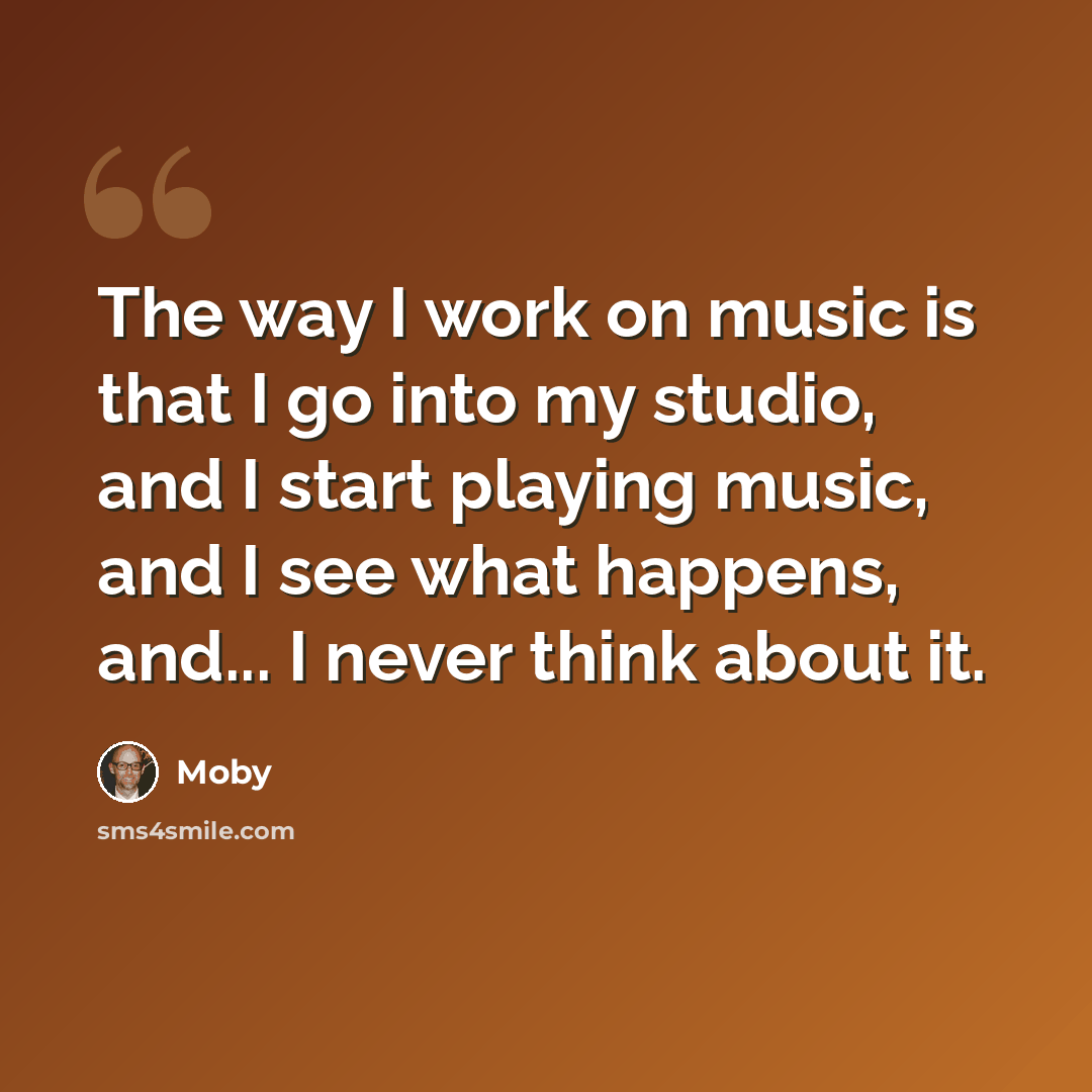 “The way I work on music is that I go into my studio, and I start playing music, and I see what happens, and... I never think about it.” quote by Moby