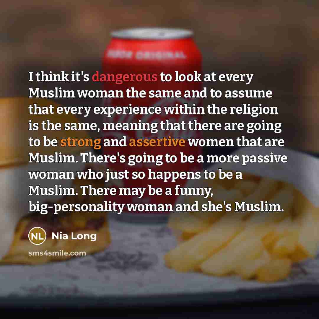 “I think it's dangerous to look at every Muslim woman the same and to assume that every experience within the religion is the same, meaning that there are going to be strong and assertive women that are Muslim. There's going to be a more passive woman who just so happens to be a Muslim. There may…” quote by Nia Long