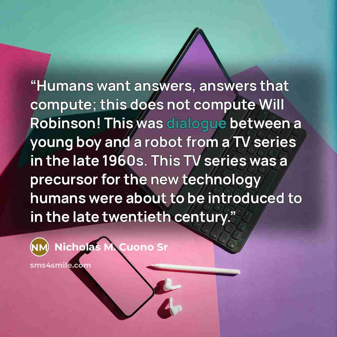 “Humans want answers, answers that compute; this does not compute Will Robinson! This was dialogue between a young boy and a robot from a TV series in the late 1960s. This TV series was a precursor for the new technology humans were about to be introduced to in the late twentieth century.” quote by Nicholas M. Cuono Sr