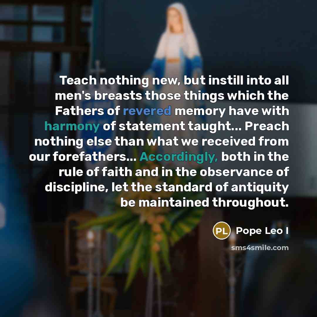 “Teach nothing new, but instill into all men's breasts those things which the Fathers of revered memory have with harmony of statement taught... Preach nothing else than what we received from our forefathers... Accordingly, both in the rule of faith and in the observance of discipline, let the…” quote by Pope Leo I