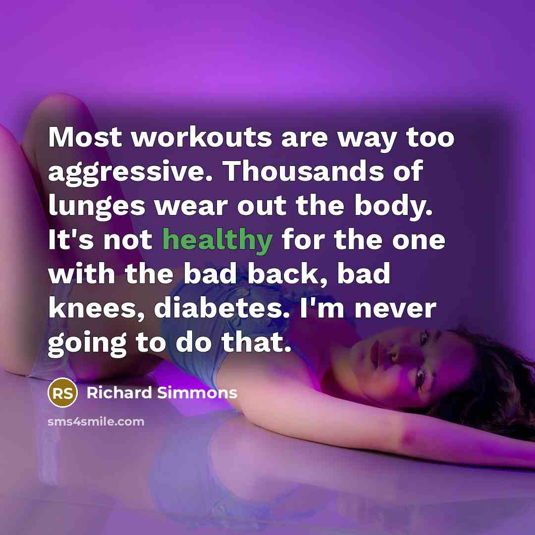 “Most workouts are way too aggressive. Thousands of lunges wear out the body. It's not healthy for the one with the bad back, bad knees, diabetes. I'm never going to do that.” quote by Richard Simmons