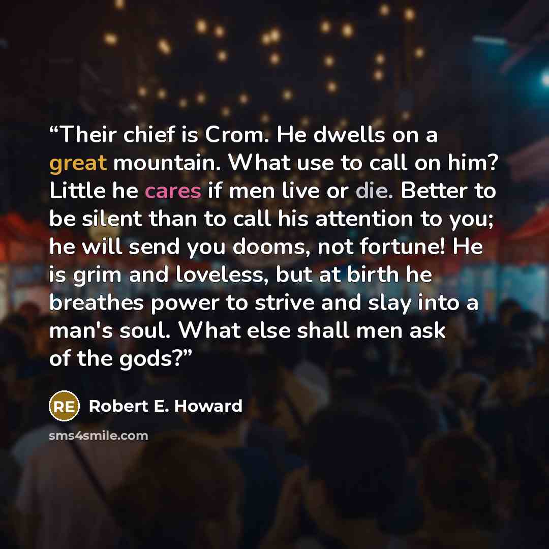 “Their chief is Crom. He dwells on a great mountain. What use to call on him? Little he cares if men live or die. Better to be silent than to call his attention to you; he will send you dooms, not fortune! He is grim and loveless, but at birth he breathes power to strive and slay into a man's soul…” quote by Robert E. Howard