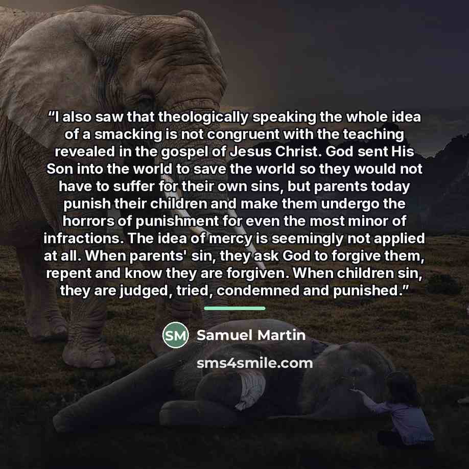 “I also saw that theologically speaking the whole idea of a smacking is not congruent with the teaching revealed in the gospel of Jesus Christ. God sent His Son into the world to save the world so they would not have to suffer for their own sins, but parents today punish their children and make…” quote by Samuel Martin